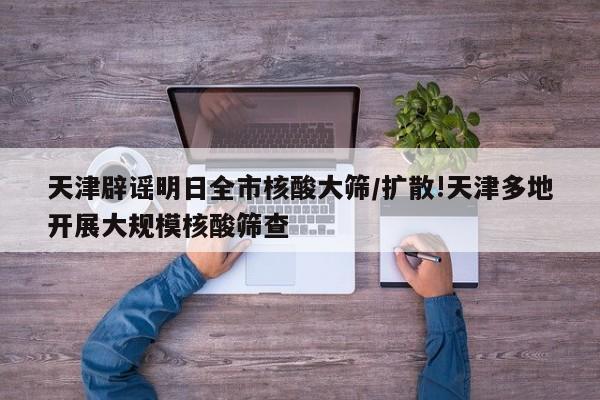 天津辟谣明日全市核酸大筛/扩散!天津多地开展大规模核酸筛查