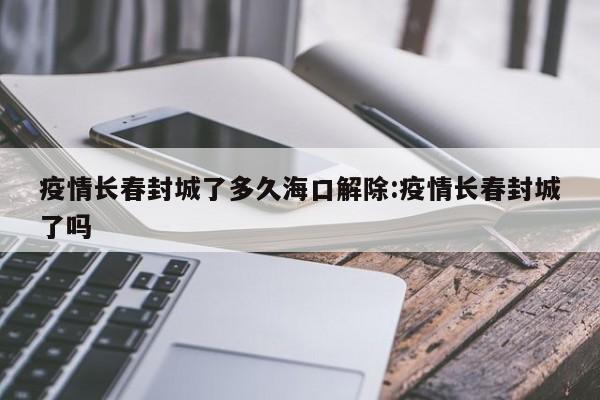 疫情长春封城了多久海口解除:疫情长春封城了吗