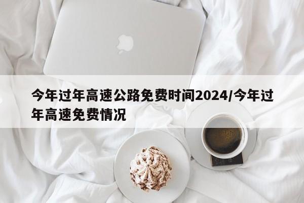 今年过年高速公路免费时间2024/今年过年高速免费情况
