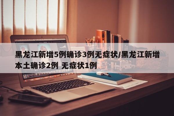 黑龙江新增5例确诊3例无症状/黑龙江新增本土确诊2例 无症状1例