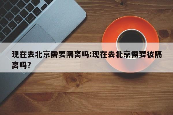 现在去北京需要隔离吗:现在去北京需要被隔离吗?