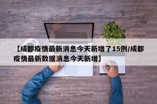 【成都疫情最新消息今天新增了15例/成都疫情最新数据消息今天新增】