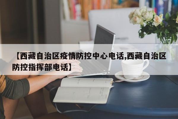【西藏自治区疫情防控中心电话,西藏自治区防控指挥部电话】
