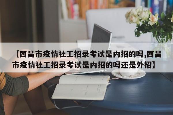 【西昌市疫情社工招录考试是内招的吗,西昌市疫情社工招录考试是内招的吗还是外招】