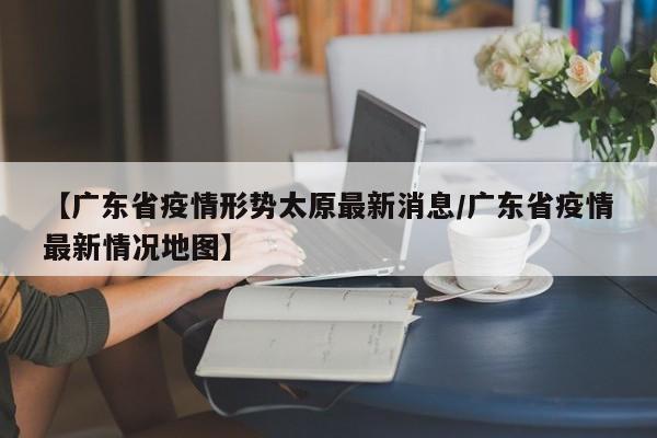 【广东省疫情形势太原最新消息/广东省疫情最新情况地图】
