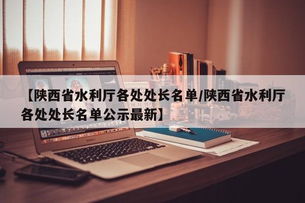 【陕西省水利厅各处处长名单/陕西省水利厅各处处长名单公示最新】