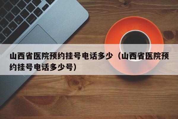 山西省医院预约挂号电话多少(山西省医院预约挂号电话多少号)