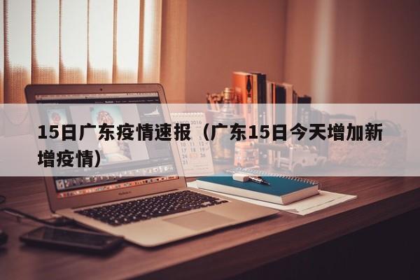 15日广东疫情速报（广东15日今天增加新增疫情）