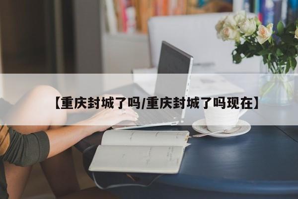 【重庆封城了吗/重庆封城了吗现在】