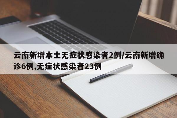 云南新增本土无症状感染者2例/云南新增确诊6例,无症状感染者23例