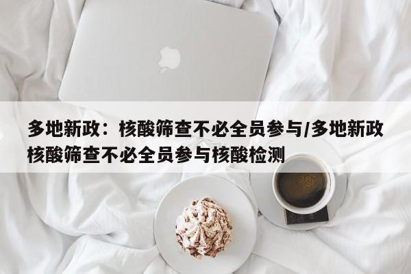 多地新政:核酸筛查不必全员参与/多地新政核酸筛查不必全员参与核酸检测