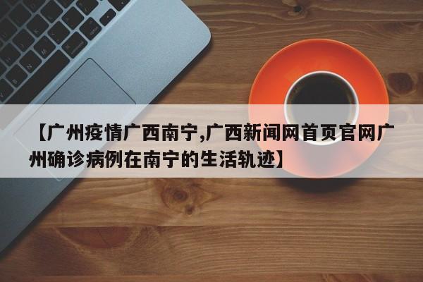 【广州疫情广西南宁,广西新闻网首页官网广州确诊病例在南宁的生活轨迹】