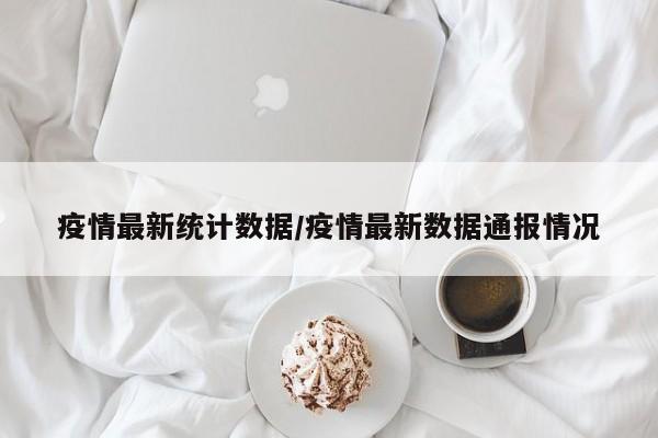 疫情最新统计数据/疫情最新数据通报情况