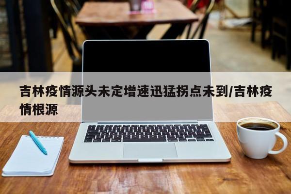 吉林疫情源头未定增速迅猛拐点未到/吉林疫情根源