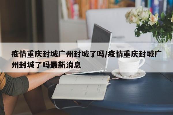 疫情重庆封城广州封城了吗/疫情重庆封城广州封城了吗最新消息