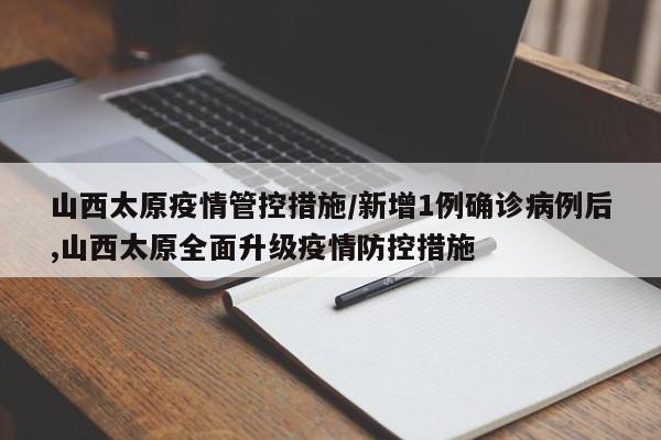 山西太原疫情管控措施/新增1例确诊病例后,山西太原全面升级疫情防控措施