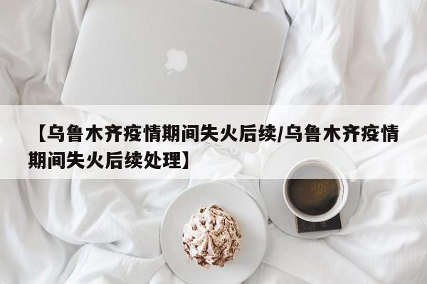 【乌鲁木齐疫情期间失火后续/乌鲁木齐疫情期间失火后续处理】