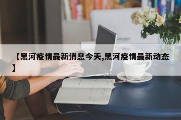【黑河疫情最新消息今天,黑河疫情最新动态】