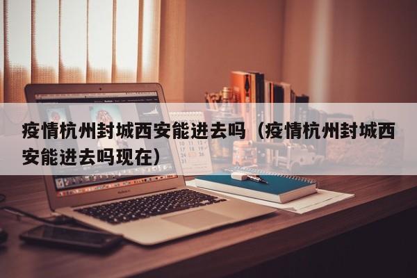 疫情杭州封城西安能进去吗(疫情杭州封城西安能进去吗现在)