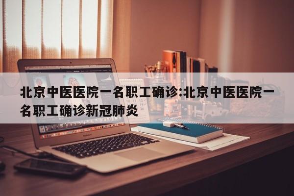 北京中医医院一名职工确诊:北京中医医院一名职工确诊新冠肺炎