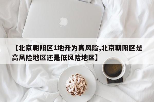 【北京朝阳区1地升为高风险,北京朝阳区是高风险地区还是低风险地区】