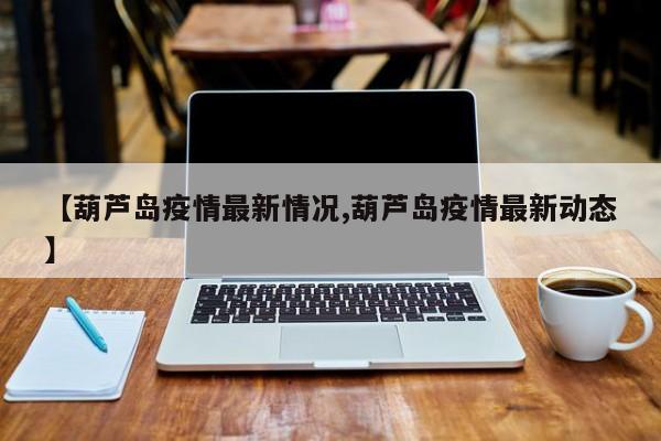 【葫芦岛疫情最新情况,葫芦岛疫情最新动态】