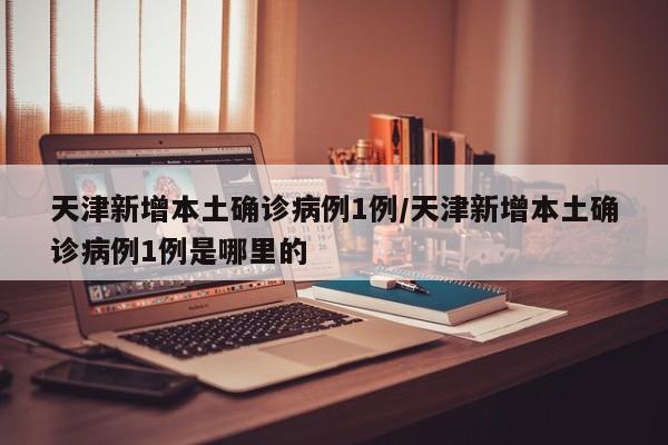天津新增本土确诊病例1例/天津新增本土确诊病例1例是哪里的