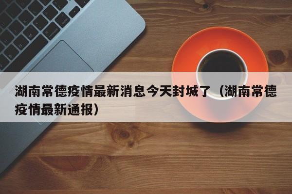 湖南常德疫情最新消息今天封城了(湖南常德疫情最新通报)