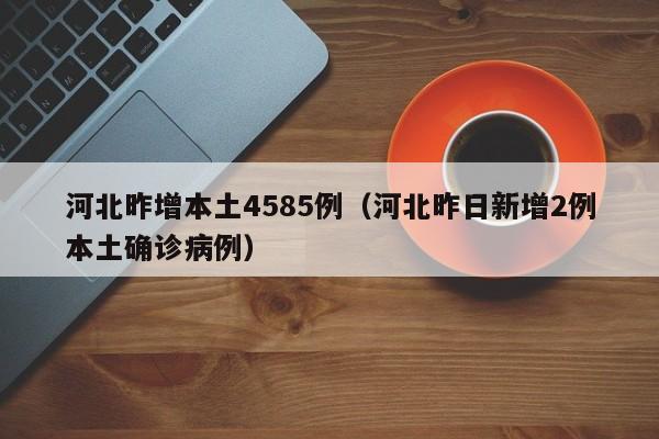河北昨增本土4585例(河北昨日新增2例本土确诊病例)