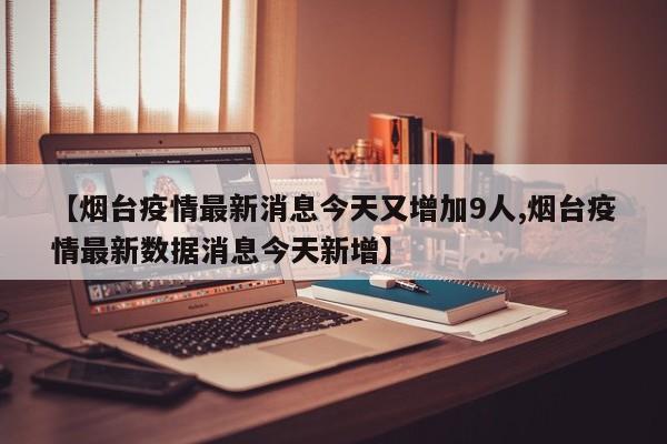 【烟台疫情最新消息今天又增加9人,烟台疫情最新数据消息今天新增】