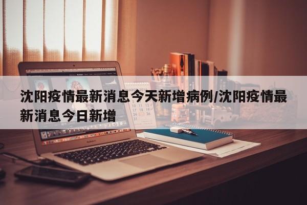 沈阳疫情最新消息今天新增病例/沈阳疫情最新消息今日新增