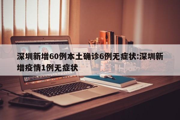 深圳新增60例本土确诊6例无症状:深圳新增疫情1例无症状