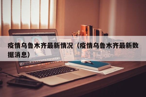 疫情乌鲁木齐最新情况(疫情乌鲁木齐最新数据消息)