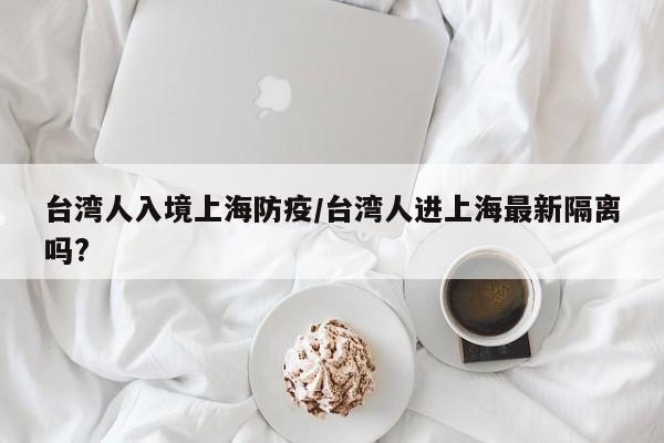 台湾人入境上海防疫/台湾人进上海最新隔离吗?