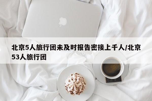 北京5人旅行团未及时报告密接上千人/北京53人旅行团
