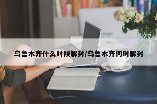 乌鲁木齐什么时候解封/乌鲁木齐何时解封